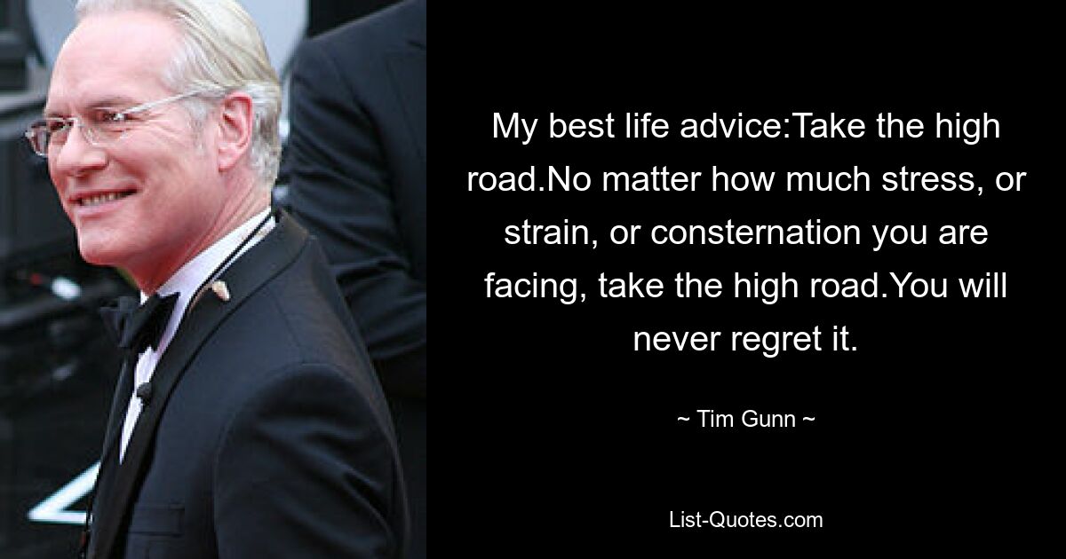 My best life advice:Take the high road.No matter how much stress, or strain, or consternation you are facing, take the high road.You will never regret it. — © Tim Gunn