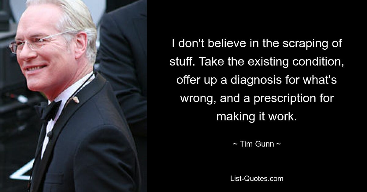 I don't believe in the scraping of stuff. Take the existing condition, offer up a diagnosis for what's wrong, and a prescription for making it work. — © Tim Gunn