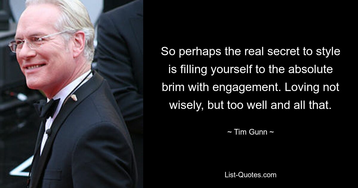 So perhaps the real secret to style is filling yourself to the absolute brim with engagement. Loving not wisely, but too well and all that. — © Tim Gunn