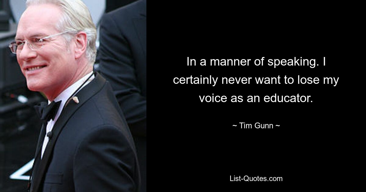 In a manner of speaking. I certainly never want to lose my voice as an educator. — © Tim Gunn