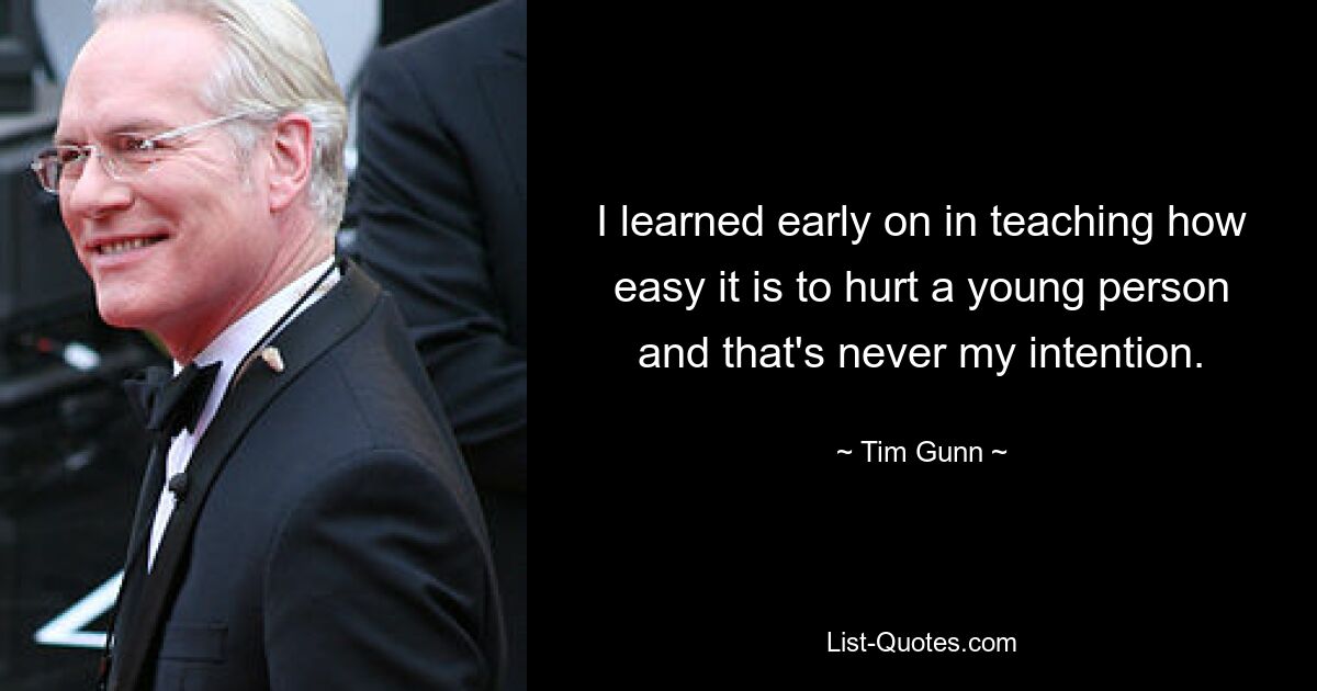 I learned early on in teaching how easy it is to hurt a young person and that's never my intention. — © Tim Gunn