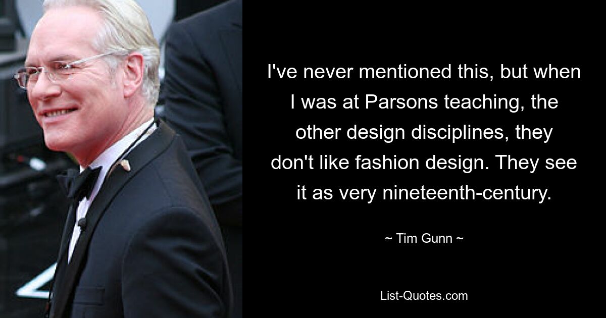 I've never mentioned this, but when I was at Parsons teaching, the other design disciplines, they don't like fashion design. They see it as very nineteenth-century. — © Tim Gunn