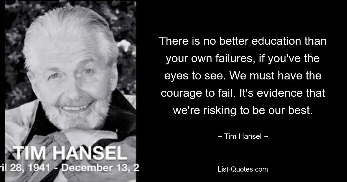 There is no better education than your own failures, if you've the eyes to see. We must have the courage to fail. It's evidence that we're risking to be our best. — © Tim Hansel