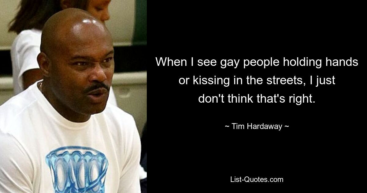 When I see gay people holding hands or kissing in the streets, I just don't think that's right. — © Tim Hardaway