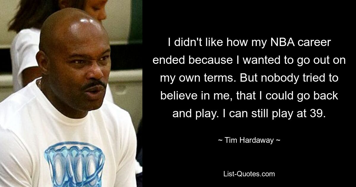 I didn't like how my NBA career ended because I wanted to go out on my own terms. But nobody tried to believe in me, that I could go back and play. I can still play at 39. — © Tim Hardaway