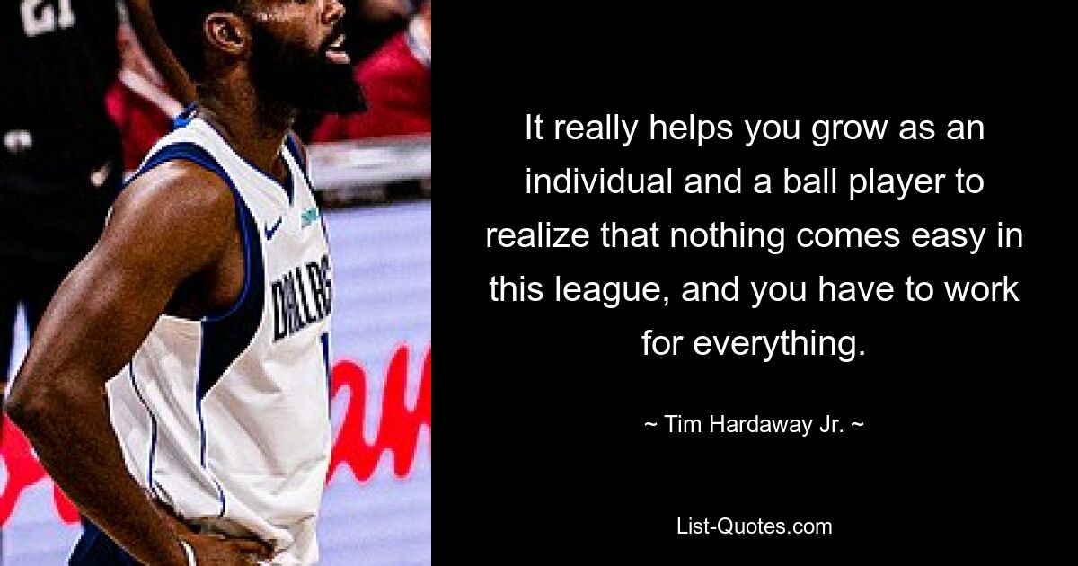 It really helps you grow as an individual and a ball player to realize that nothing comes easy in this league, and you have to work for everything. — © Tim Hardaway Jr.