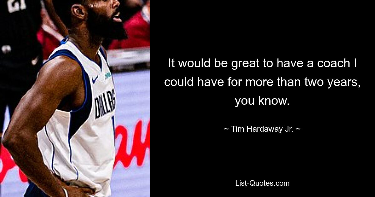 It would be great to have a coach I could have for more than two years, you know. — © Tim Hardaway Jr.