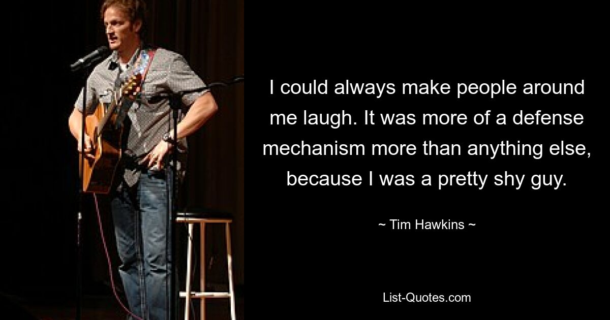 I could always make people around me laugh. It was more of a defense mechanism more than anything else, because I was a pretty shy guy. — © Tim Hawkins