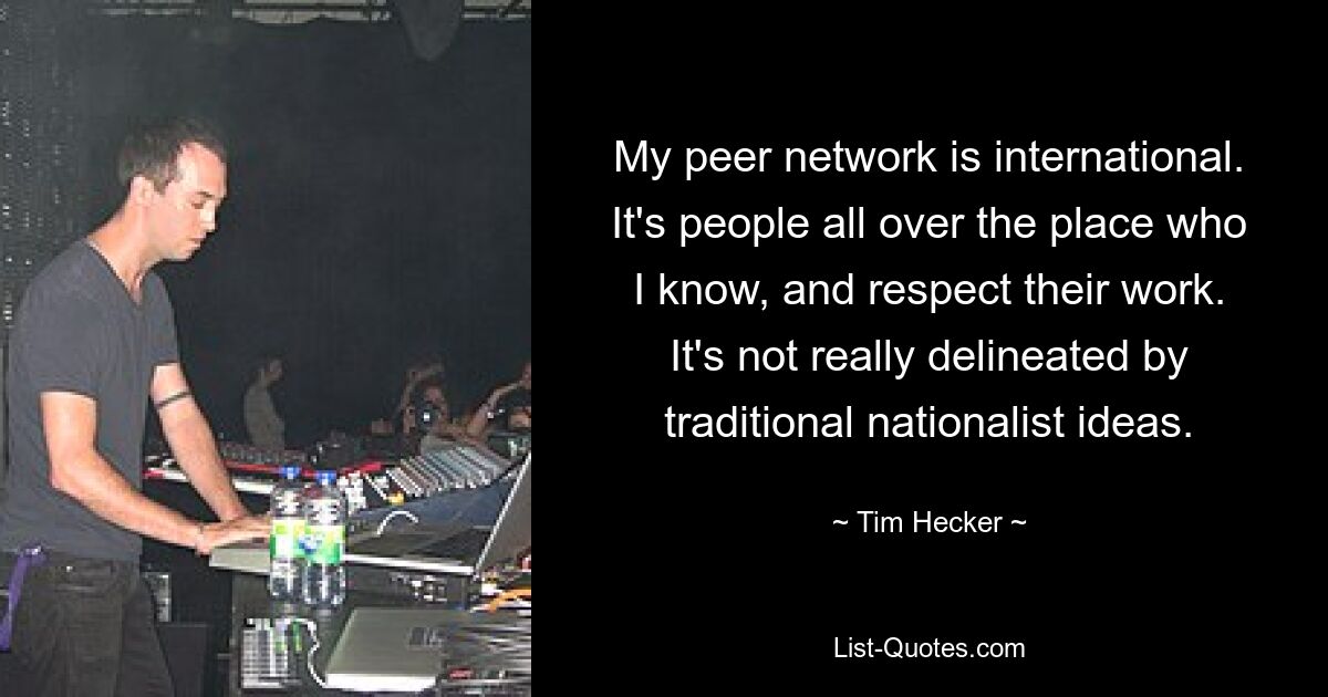 My peer network is international. It's people all over the place who I know, and respect their work. It's not really delineated by traditional nationalist ideas. — © Tim Hecker