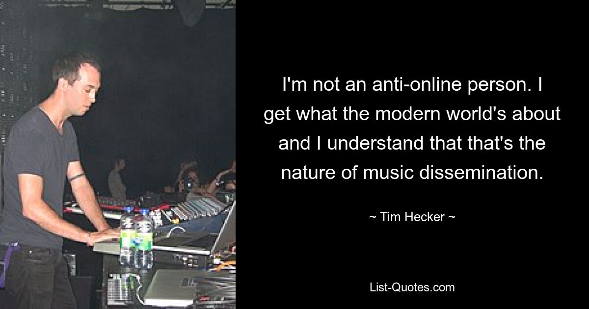 I'm not an anti-online person. I get what the modern world's about and I understand that that's the nature of music dissemination. — © Tim Hecker