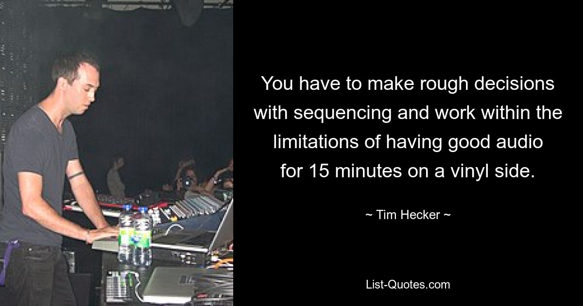 You have to make rough decisions with sequencing and work within the limitations of having good audio for 15 minutes on a vinyl side. — © Tim Hecker