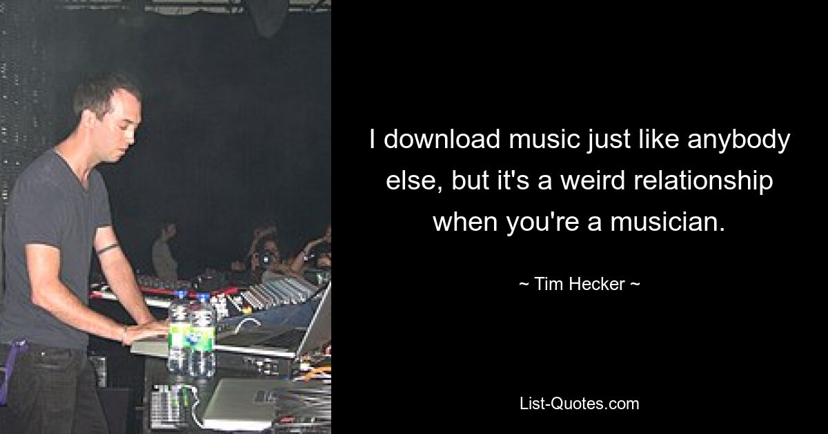 I download music just like anybody else, but it's a weird relationship when you're a musician. — © Tim Hecker