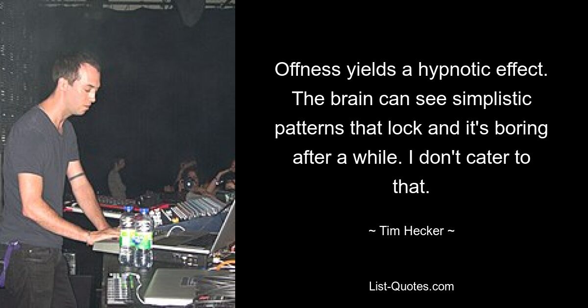 Offness yields a hypnotic effect. The brain can see simplistic patterns that lock and it's boring after a while. I don't cater to that. — © Tim Hecker