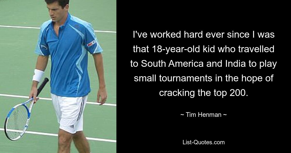 I've worked hard ever since I was that 18-year-old kid who travelled to South America and India to play small tournaments in the hope of cracking the top 200. — © Tim Henman