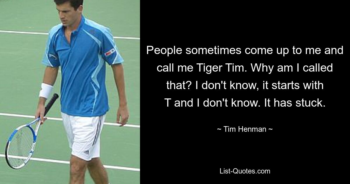 People sometimes come up to me and call me Tiger Tim. Why am I called that? I don't know, it starts with T and I don't know. It has stuck. — © Tim Henman