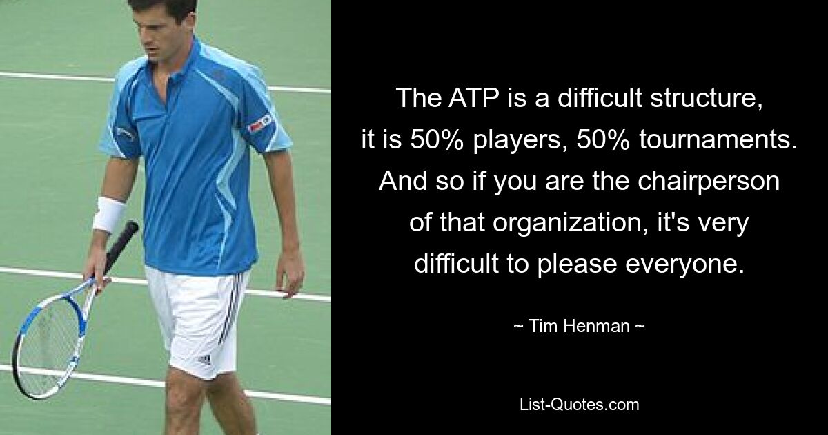 The ATP is a difficult structure, it is 50% players, 50% tournaments. And so if you are the chairperson of that organization, it's very difficult to please everyone. — © Tim Henman