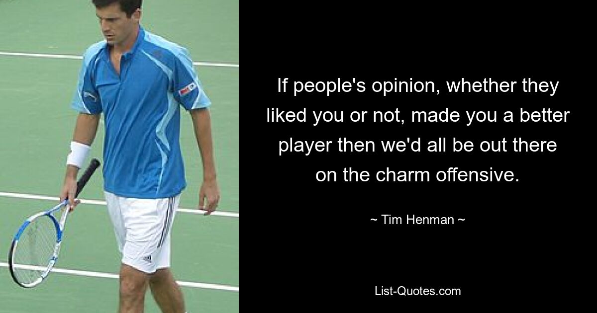 If people's opinion, whether they liked you or not, made you a better player then we'd all be out there on the charm offensive. — © Tim Henman