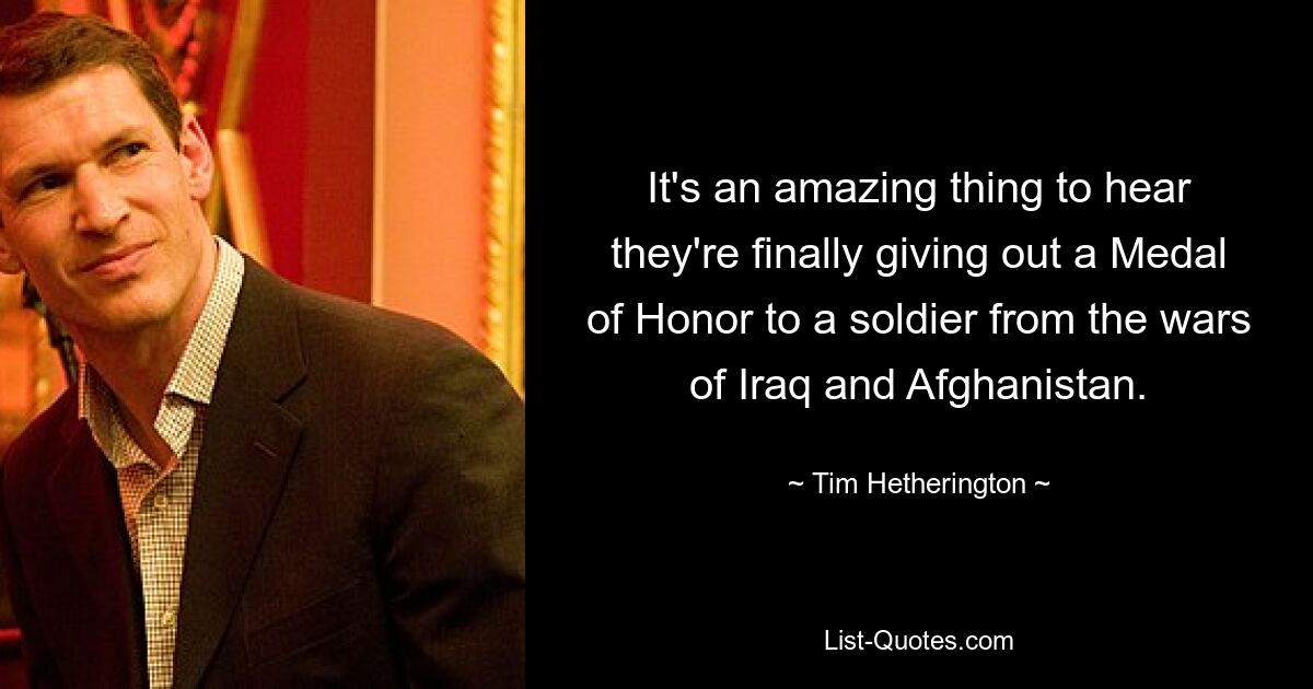 It's an amazing thing to hear they're finally giving out a Medal of Honor to a soldier from the wars of Iraq and Afghanistan. — © Tim Hetherington