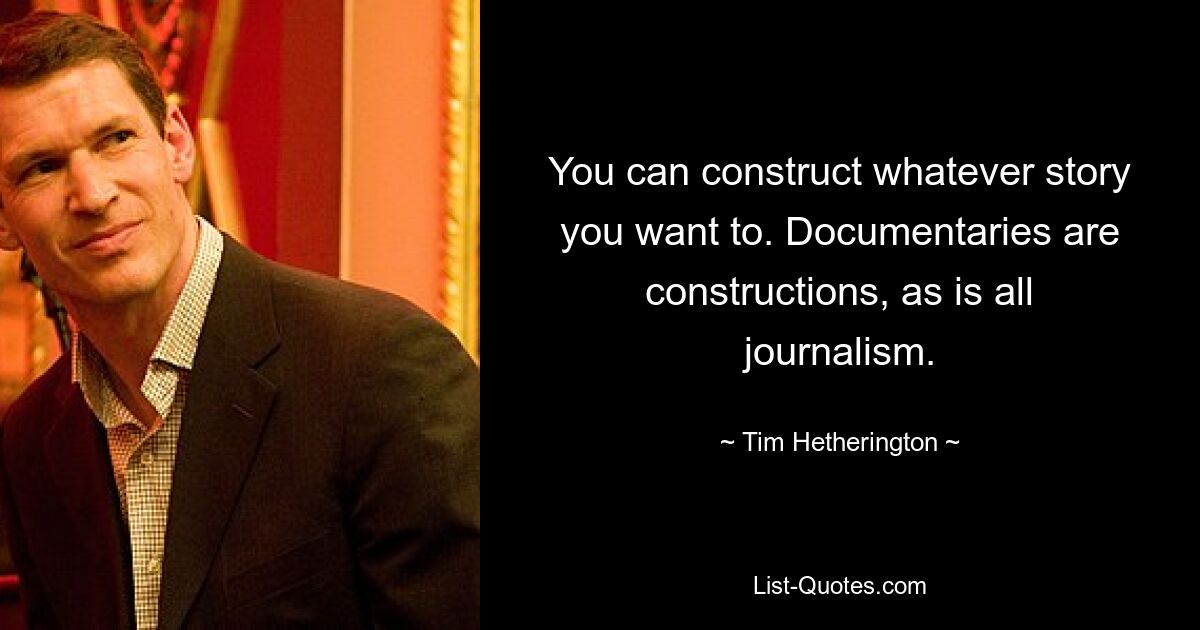 You can construct whatever story you want to. Documentaries are constructions, as is all journalism. — © Tim Hetherington