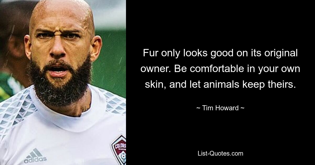 Fur only looks good on its original owner. Be comfortable in your own skin, and let animals keep theirs. — © Tim Howard