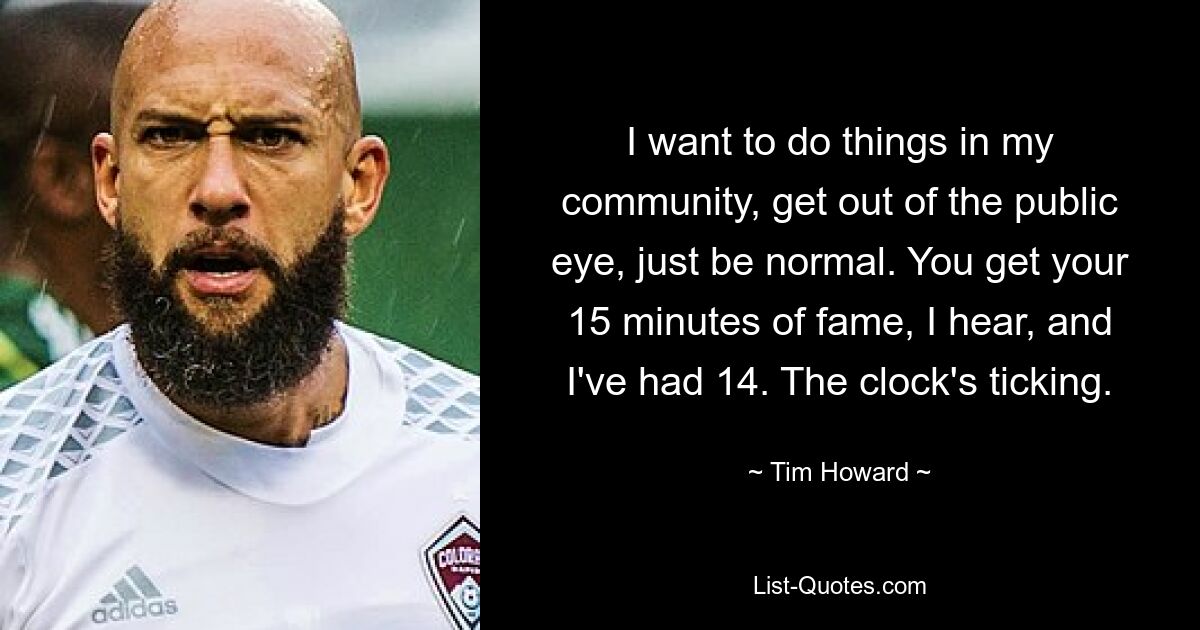 I want to do things in my community, get out of the public eye, just be normal. You get your 15 minutes of fame, I hear, and I've had 14. The clock's ticking. — © Tim Howard