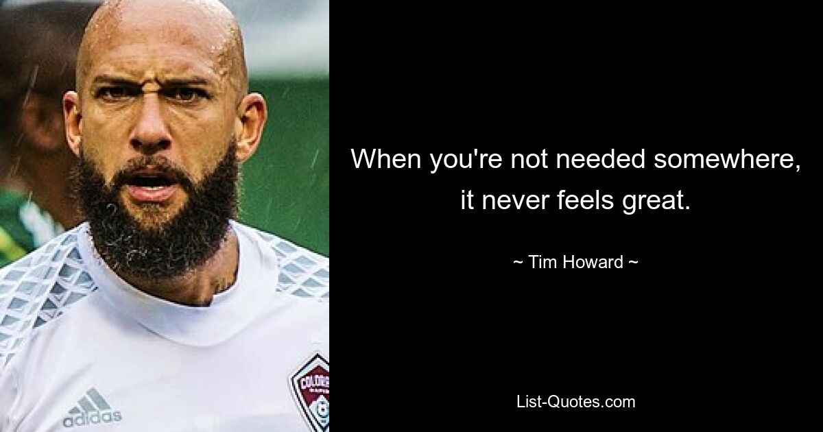 When you're not needed somewhere, it never feels great. — © Tim Howard