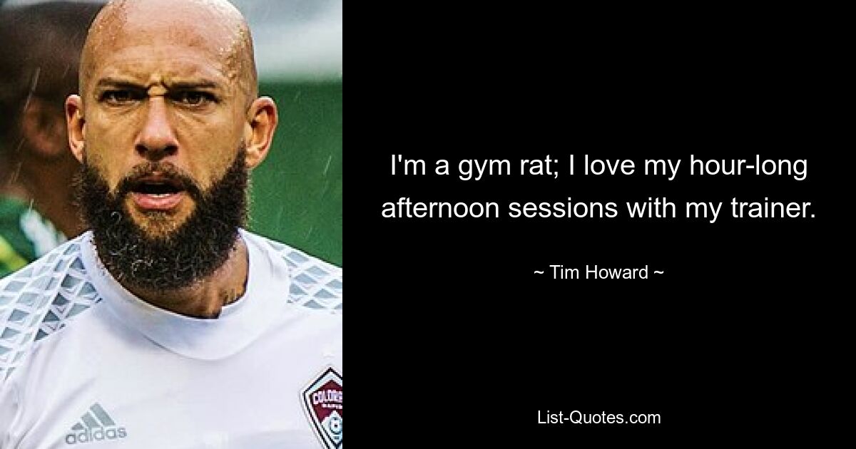 I'm a gym rat; I love my hour-long afternoon sessions with my trainer. — © Tim Howard