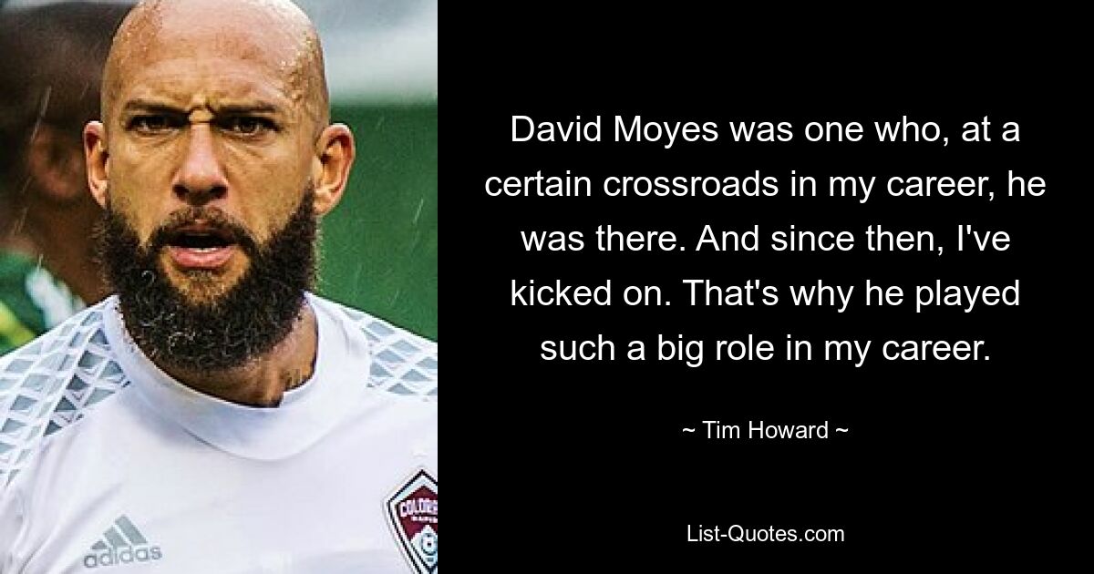 David Moyes was one who, at a certain crossroads in my career, he was there. And since then, I've kicked on. That's why he played such a big role in my career. — © Tim Howard