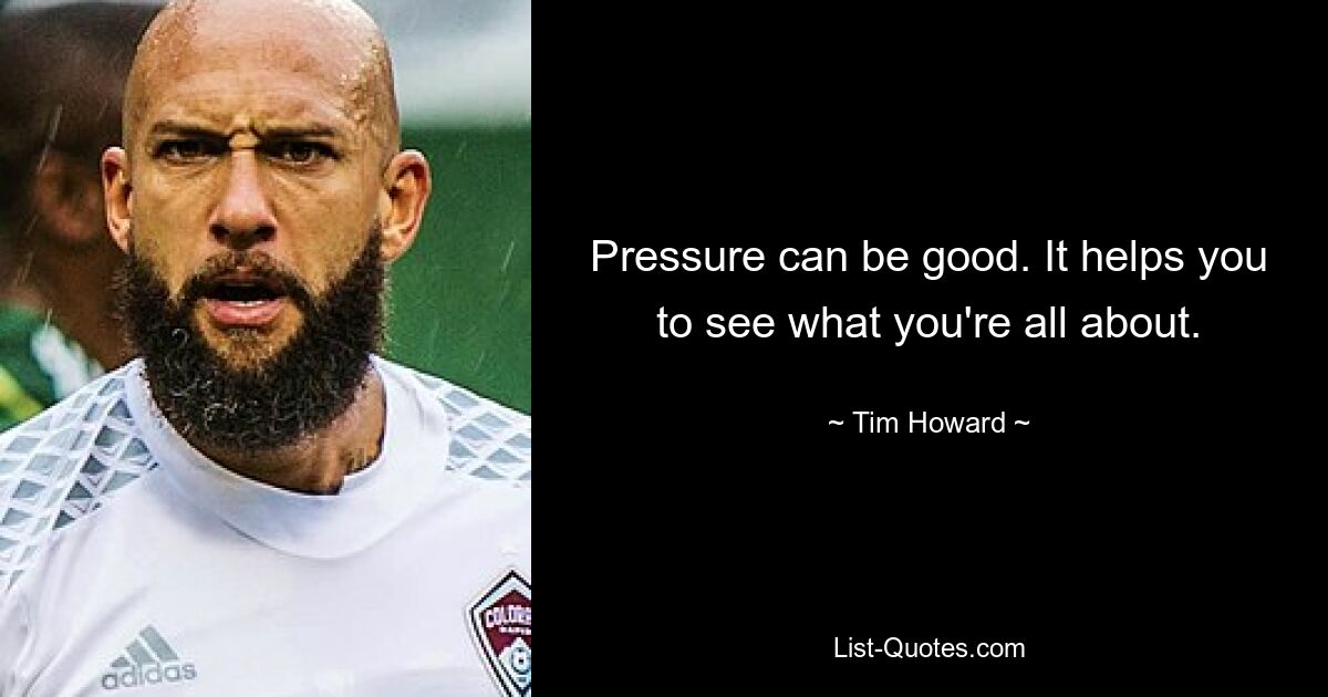 Pressure can be good. It helps you to see what you're all about. — © Tim Howard