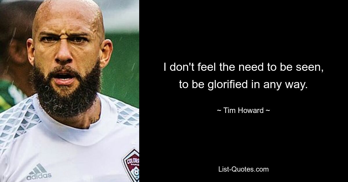 I don't feel the need to be seen, to be glorified in any way. — © Tim Howard