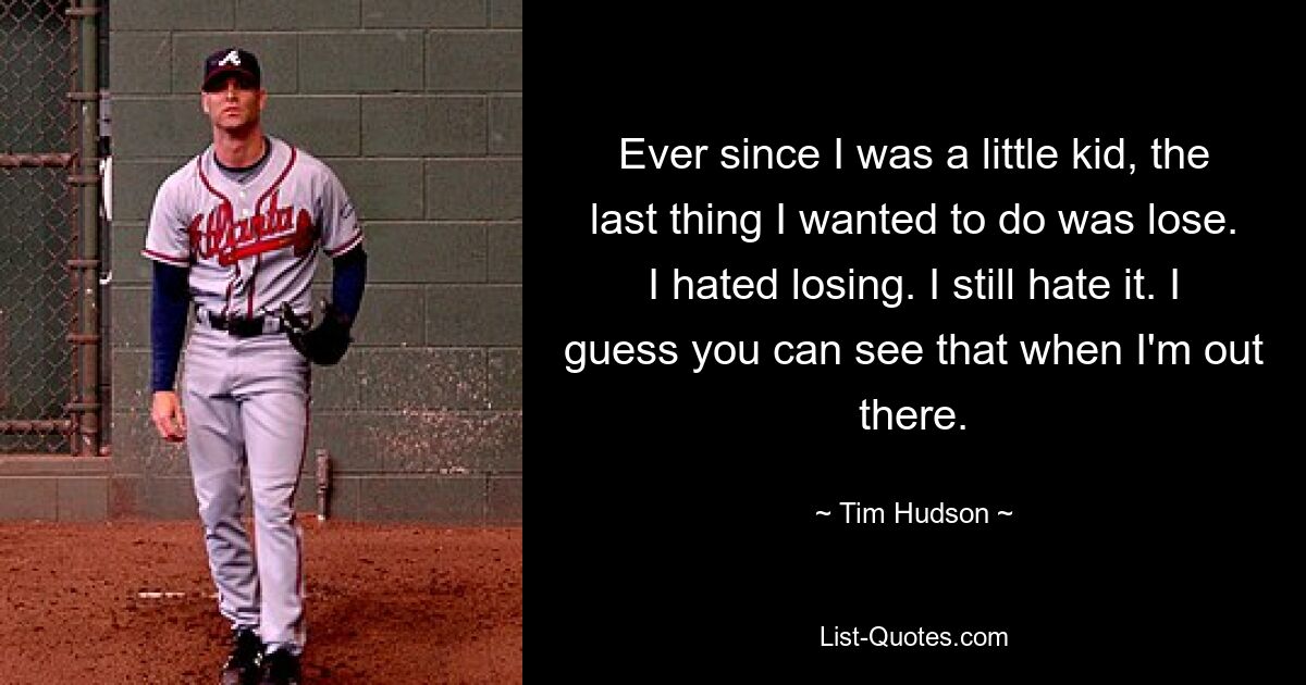 Ever since I was a little kid, the last thing I wanted to do was lose. I hated losing. I still hate it. I guess you can see that when I'm out there. — © Tim Hudson