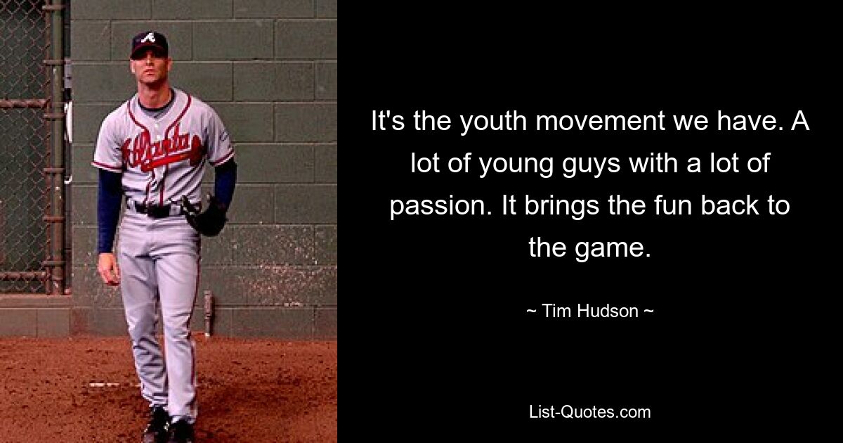 It's the youth movement we have. A lot of young guys with a lot of passion. It brings the fun back to the game. — © Tim Hudson