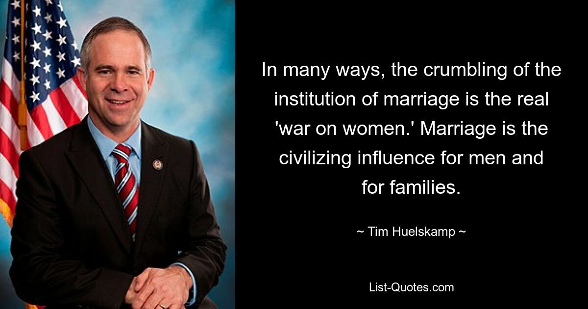 In many ways, the crumbling of the institution of marriage is the real 'war on women.' Marriage is the civilizing influence for men and for families. — © Tim Huelskamp