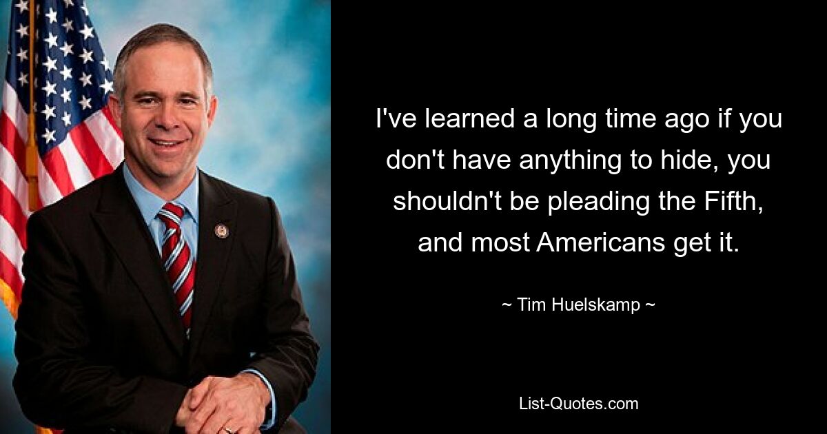 I've learned a long time ago if you don't have anything to hide, you shouldn't be pleading the Fifth, and most Americans get it. — © Tim Huelskamp