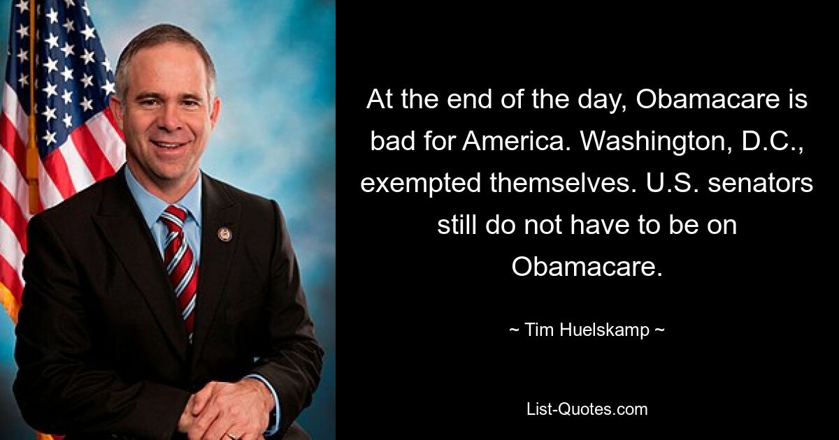 At the end of the day, Obamacare is bad for America. Washington, D.C., exempted themselves. U.S. senators still do not have to be on Obamacare. — © Tim Huelskamp