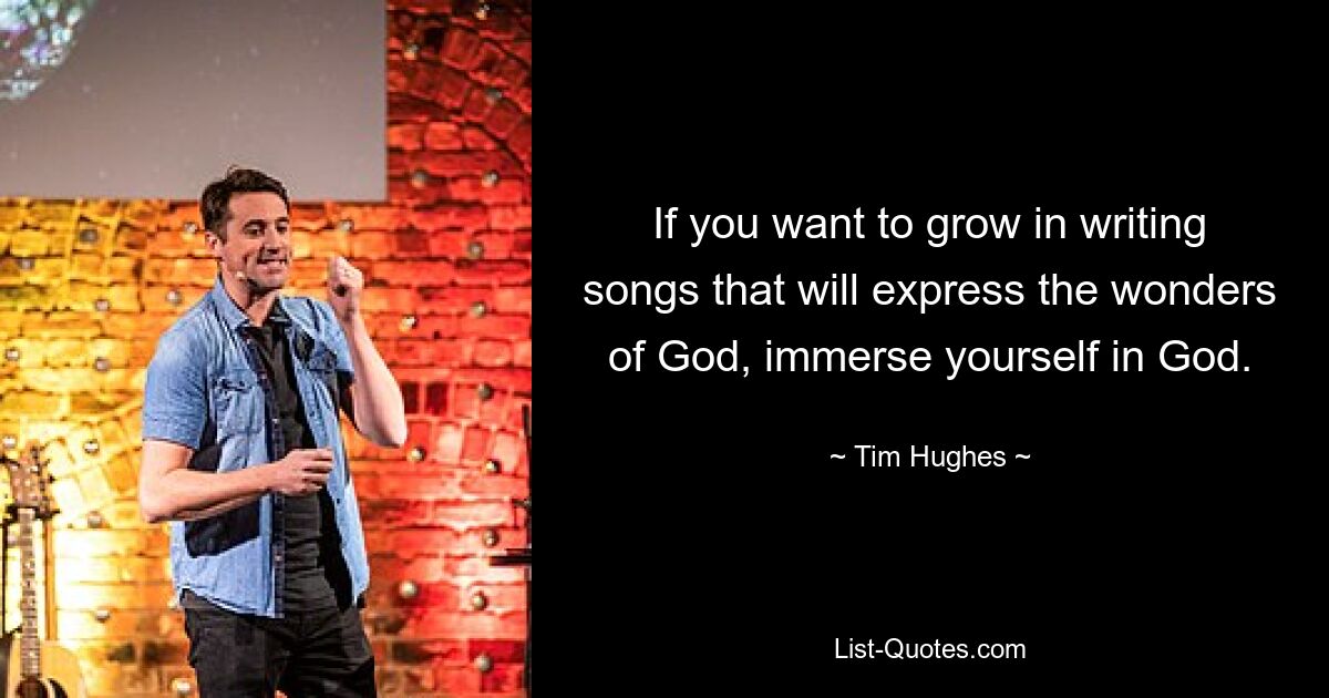 If you want to grow in writing songs that will express the wonders of God, immerse yourself in God. — © Tim Hughes