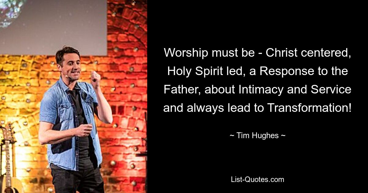 Worship must be - Christ centered, Holy Spirit led, a Response to the Father, about Intimacy and Service and always lead to Transformation! — © Tim Hughes