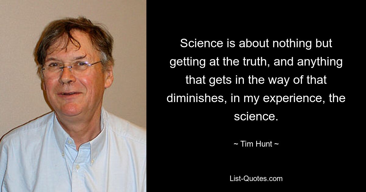 Science is about nothing but getting at the truth, and anything that gets in the way of that diminishes, in my experience, the science. — © Tim Hunt