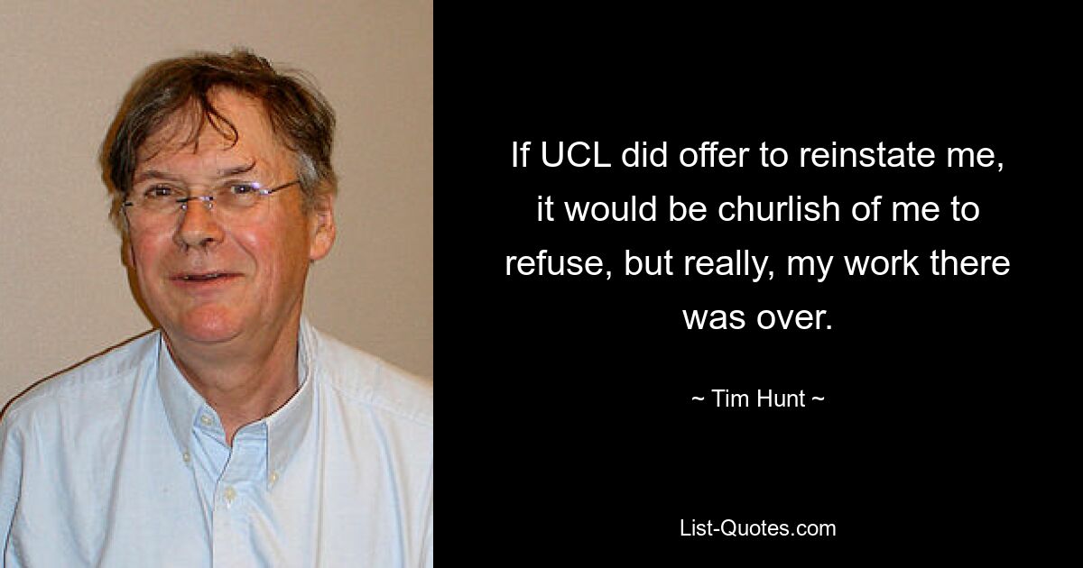 If UCL did offer to reinstate me, it would be churlish of me to refuse, but really, my work there was over. — © Tim Hunt