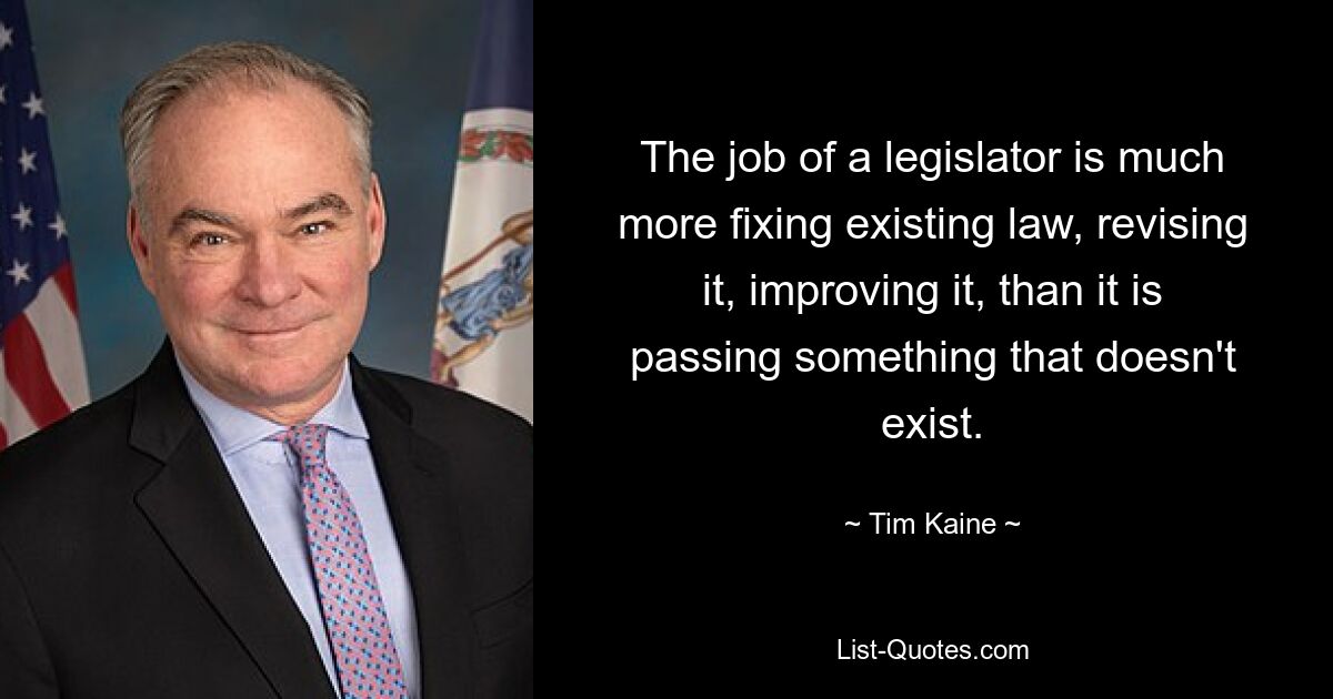 The job of a legislator is much more fixing existing law, revising it, improving it, than it is passing something that doesn't exist. — © Tim Kaine