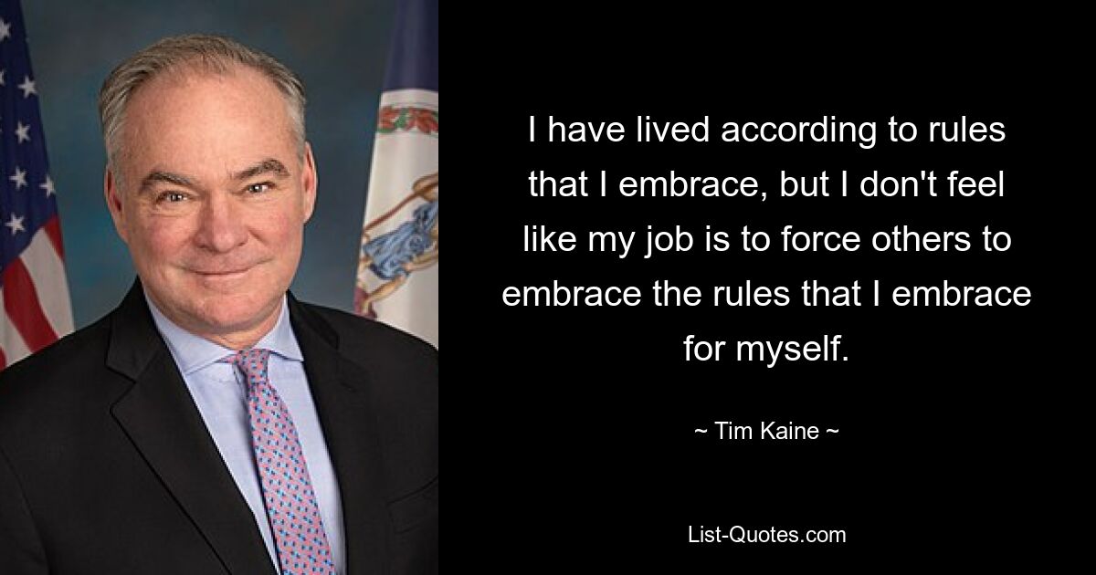 I have lived according to rules that I embrace, but I don't feel like my job is to force others to embrace the rules that I embrace for myself. — © Tim Kaine