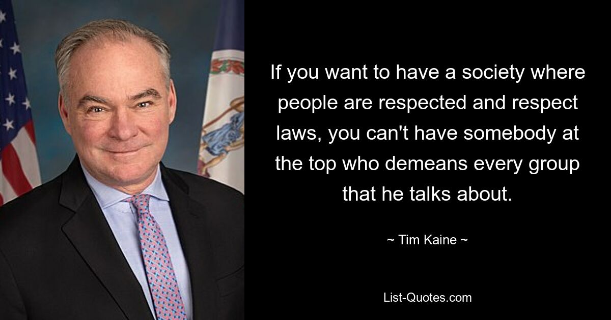 If you want to have a society where people are respected and respect laws, you can't have somebody at the top who demeans every group that he talks about. — © Tim Kaine