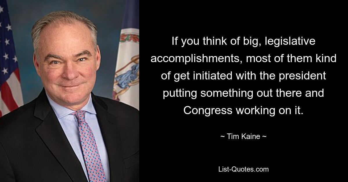 If you think of big, legislative accomplishments, most of them kind of get initiated with the president putting something out there and Congress working on it. — © Tim Kaine