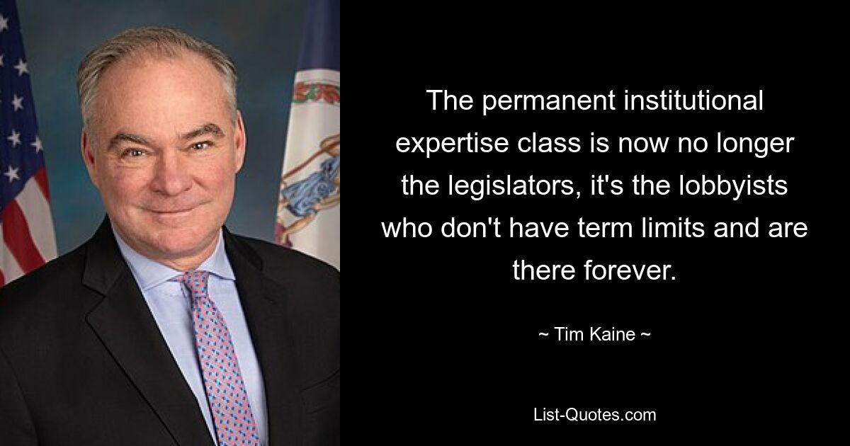 The permanent institutional expertise class is now no longer the legislators, it's the lobbyists who don't have term limits and are there forever. — © Tim Kaine