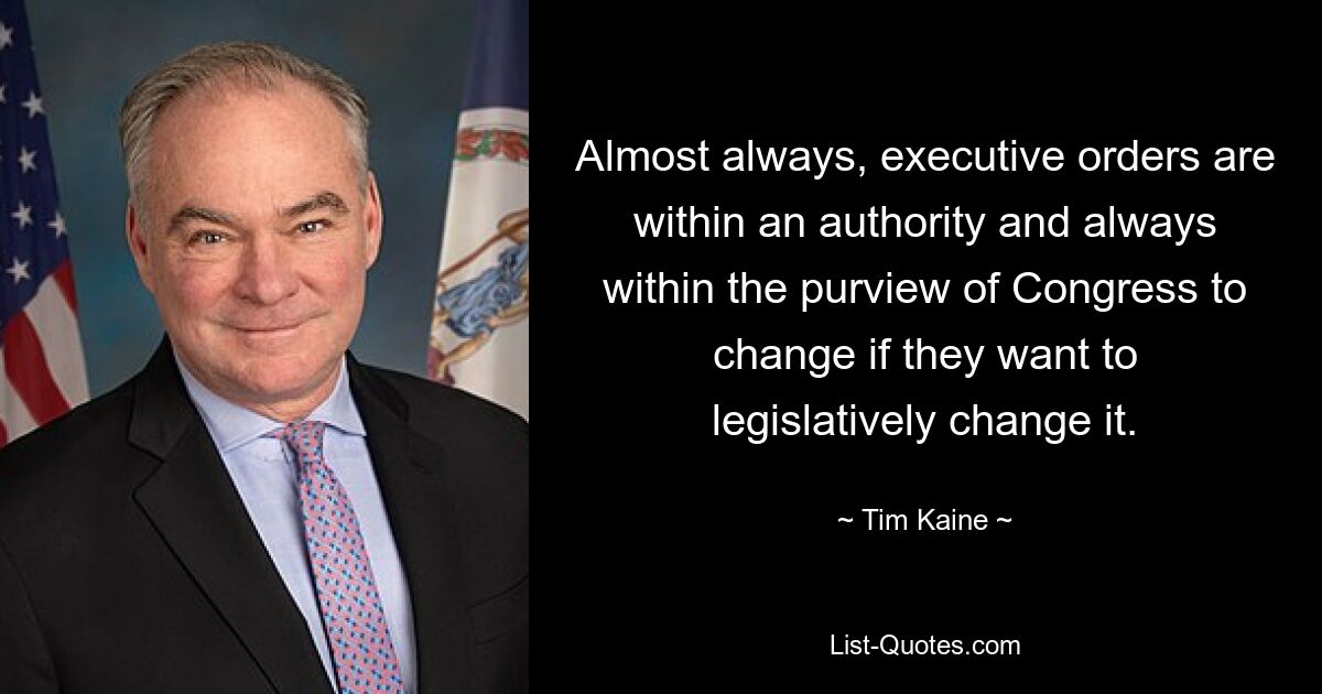 Almost always, executive orders are within an authority and always within the purview of Congress to change if they want to legislatively change it. — © Tim Kaine