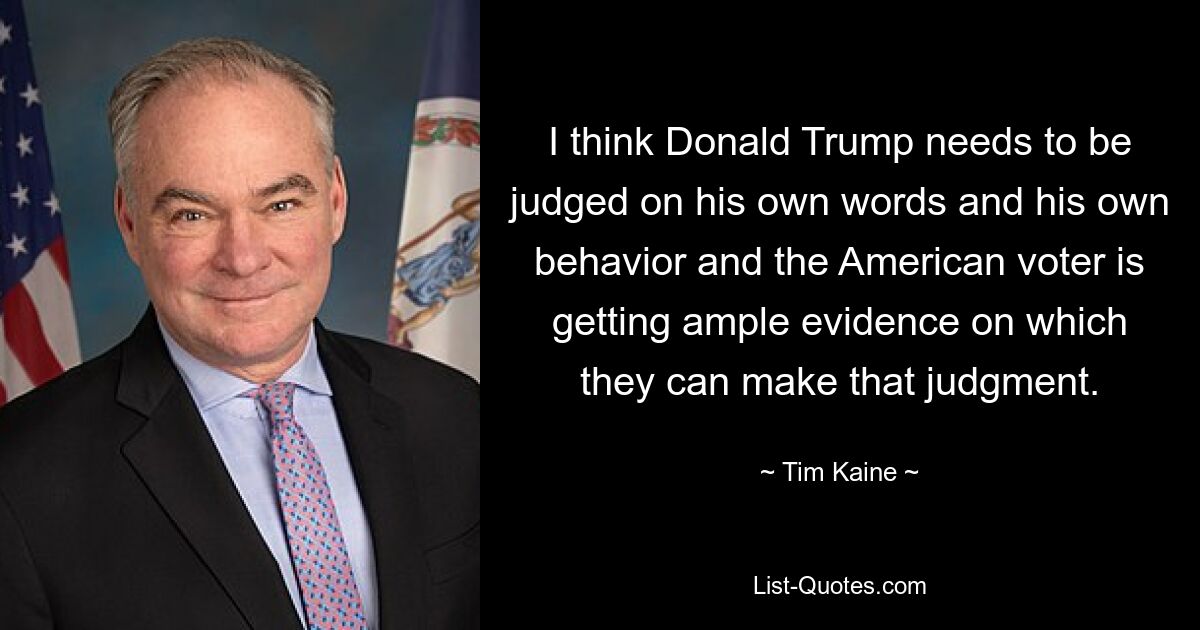 I think Donald Trump needs to be judged on his own words and his own behavior and the American voter is getting ample evidence on which they can make that judgment. — © Tim Kaine