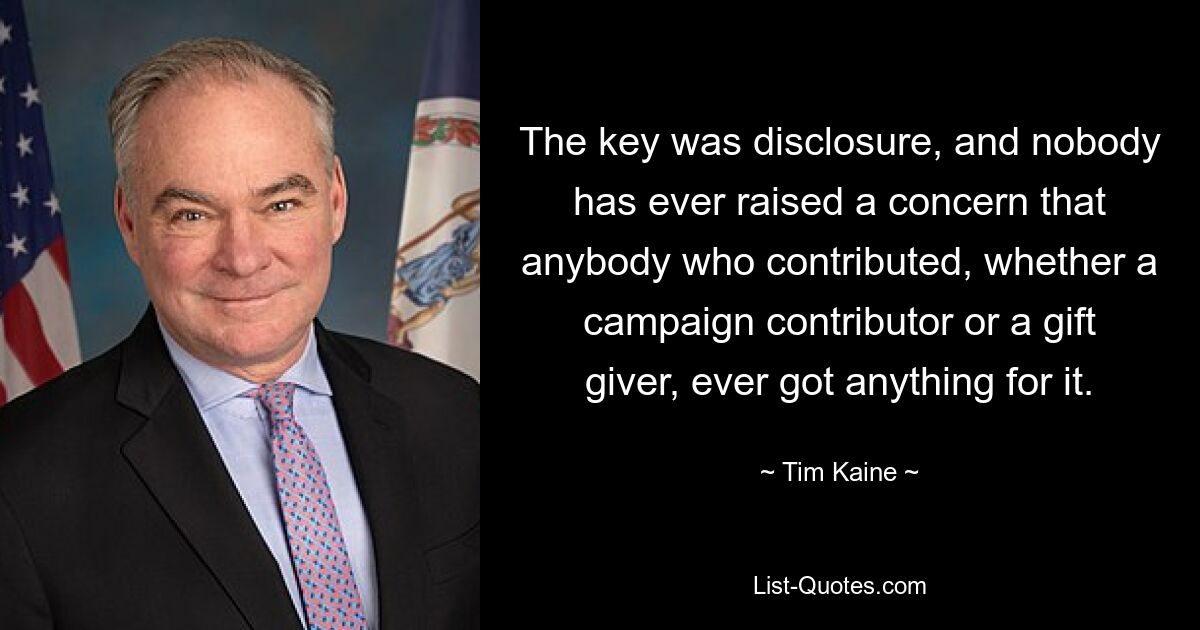 The key was disclosure, and nobody has ever raised a concern that anybody who contributed, whether a campaign contributor or a gift giver, ever got anything for it. — © Tim Kaine