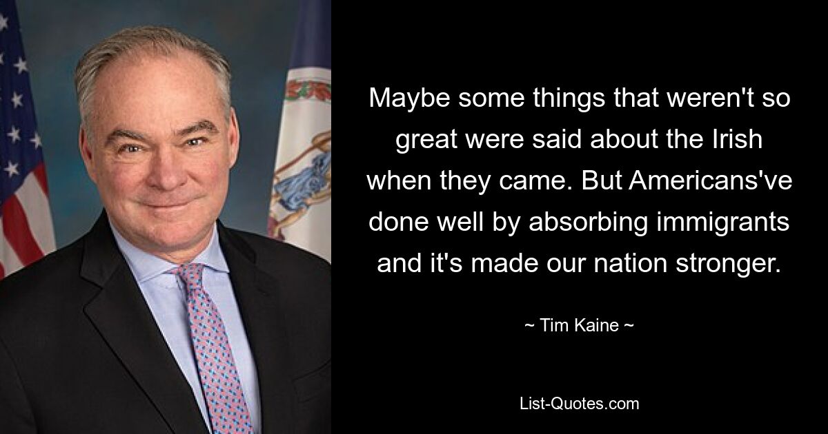 Maybe some things that weren't so great were said about the Irish when they came. But Americans've done well by absorbing immigrants and it's made our nation stronger. — © Tim Kaine