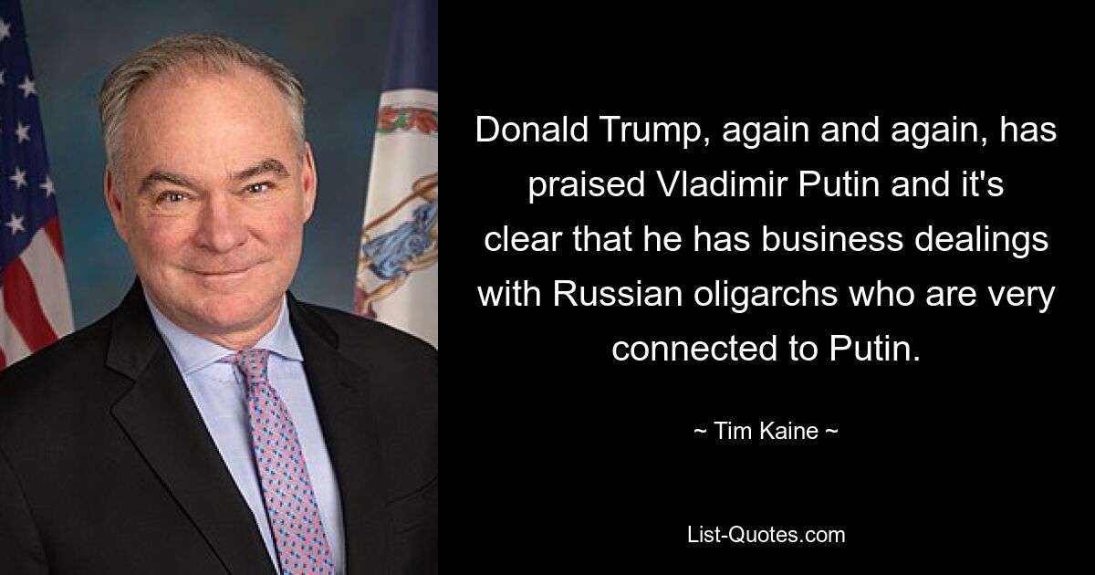 Donald Trump, again and again, has praised Vladimir Putin and it's clear that he has business dealings with Russian oligarchs who are very connected to Putin. — © Tim Kaine