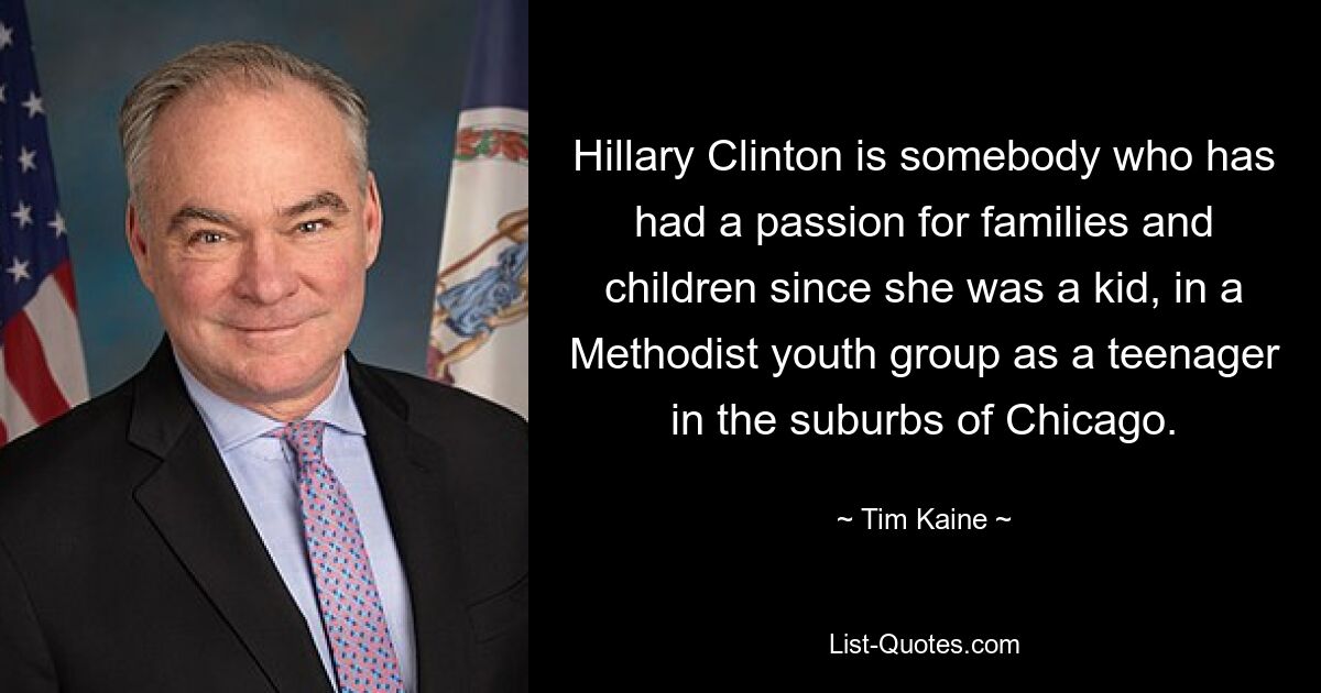 Hillary Clinton is somebody who has had a passion for families and children since she was a kid, in a Methodist youth group as a teenager in the suburbs of Chicago. — © Tim Kaine